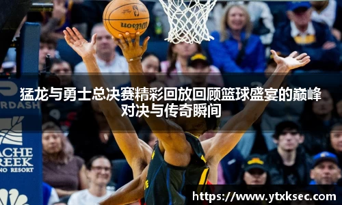 猛龙与勇士总决赛精彩回放回顾篮球盛宴的巅峰对决与传奇瞬间